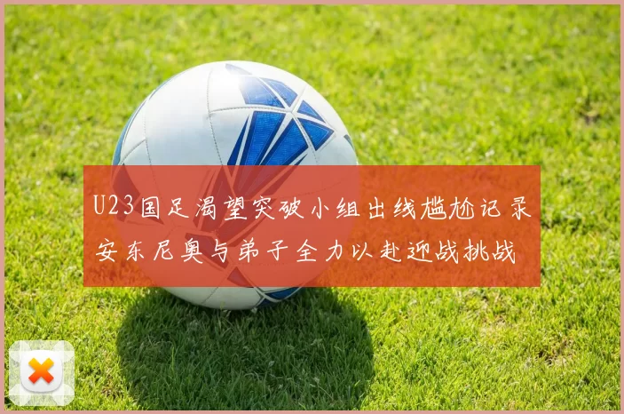 U23国足渴望突破小组出线尴尬记录安东尼奥与弟子全力以赴迎战挑战