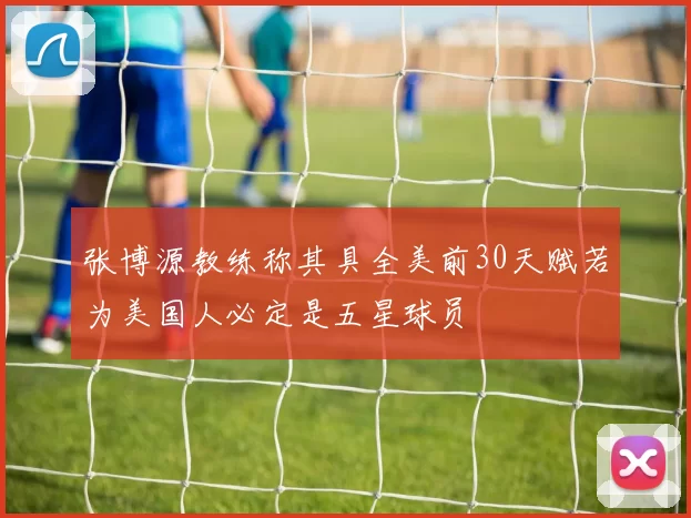 张博源教练称其具全美前30天赋若为美国人必定是五星球员