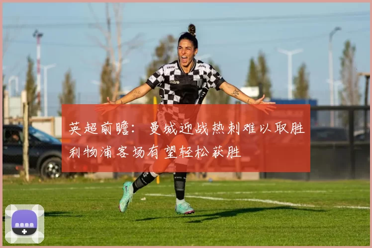 英超前瞻：曼城迎战热刺难以取胜利物浦客场有望轻松获胜