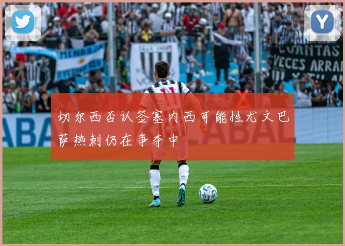 切尔西否认签塞内西可能性尤文巴萨热刺仍在争夺中
